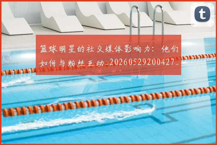 篮球明星的社交媒体影响力:他们如何与粉丝互动_20260529200427_20260803141358