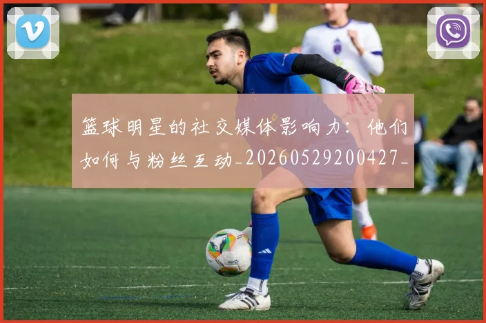 篮球明星的社交媒体影响力:他们如何与粉丝互动_20260529200427_20260708200621_20260803141400